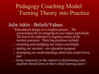 Pedagogy Coaching Model  Turning Theory into Practice Julia Atkin - Beliefs/Values “ Educational design is a complex process .  The cornerstones for its integrity are our values and beliefs.  The key to its coherence is ongoing review of the various processes.  These key processes include: revisiting and clarifying our values and beliefs; stating our mission – our educative purpose; developing our understandings about how people learn; and being responsive to the context in determining what students should learn in their school learning years.” 