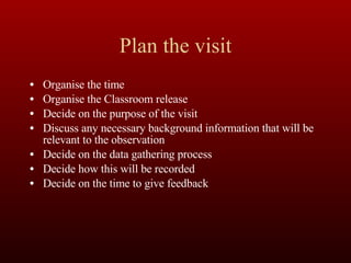 Plan the visit Organise the time Organise the Classroom release Decide on the purpose of the visit Discuss any necessary background information that will be relevant to the observation Decide on the data gathering process Decide how this will be recorded Decide on the time to give feedback 