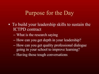 Purpose for the Day To build your leadership skills to sustain the  ICTPD contract What is the research saying How can you get depth in your leadership? How can you get quality professional dialogue going in your school to improve learning? Having those tough conversations 
