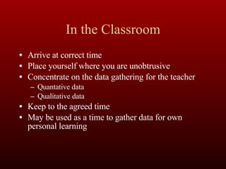 In the Classroom Arrive at correct time Place yourself where you are unobtrusive Concentrate on the data gathering for the teacher Quantative data Qualitative data  Keep to the agreed time May be used as a time to gather data for own personal learning 