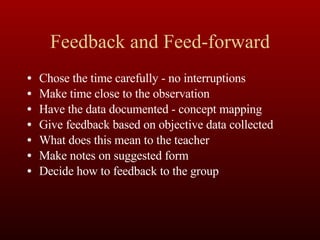 Feedback and Feed-forward Chose the time carefully - no interruptions Make time close to the observation Have the data documented - concept mapping Give feedback based on objective data collected What does this mean to the teacher Make notes on suggested form Decide how to feedback to the group 