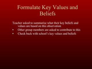 Formulate Key Values and Beliefs Teacher asked to summarise what their key beliefs and values are based on this observation Other group members are asked to contribute to this Check back with school’s key values and beliefs 