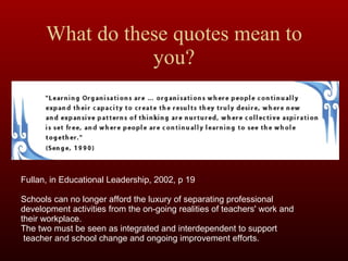 What do these quotes mean to you? Fullan, in Educational Leadership, 2002, p 19 Schools can no longer afford the luxury of separating professional development activities from the on-going realities of teachers' work and their workplace. The two must be seen as integrated and interdependent to support teacher and school change and ongoing improvement efforts. 