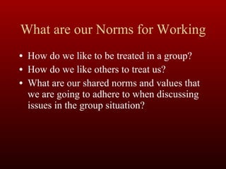 What are our Norms for Working How do we like to be treated in a group? How do we like others to treat us? What are our shared norms and values that we are going to adhere to when discussing issues in the group situation? 