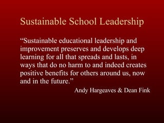 Sustainable School Leadership “ Sustainable educational leadership and improvement preserves and develops deep learning for all that spreads and lasts, in ways that do no harm to and indeed creates positive benefits for others around us, now and in the future.”  Andy Hargeaves & Dean Fink 