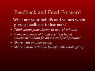 Feedback and Feed-Forward What are your beliefs and values when giving feedback to learners? Think about your theory-in-use  (1 minute) Work in groups of 5 and create a belief statement/s about feedback and feed forward Share with another group Share 2 most valuable beliefs with whole group 