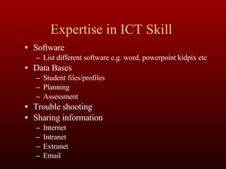 Expertise in ICT Skill  Software List different software e.g. word, powerpoint kidpix etc Data Bases Student files/profiles Planning Assessment Trouble shooting Sharing information Internet Intranet Extranet Email 