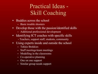 Practical Ideas - Skill Coaching  Buddies across the school Basic trouble shooters Develop those with the passion/identified skills Additional professional development  Identifying ICT coaches with specific skills - Teachers, support staff, students, community Using experts inside and outside the school Tekkie Brekkies  Staff meetings/team meetings Modelling in the classrooms Co-operative planning One on one support Similar group needs support 
