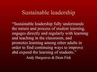Sustainable leadership “ Sustainable leadership fully understands the nature and process of student learning, engages directly and regularly with learning and teaching in the classroom, and promotes learning among other adults in order to find continuing ways to improve abd expend the learning of students.” Andy Hargeaves & Dean Fink 