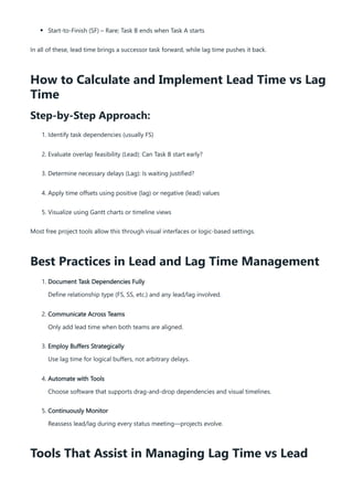 Start-to-Finish (SF) – Rare; Task B ends when Task A starts
In all of these, lead time brings a successor task forward, while lag time pushes it back.
How to Calculate and Implement Lead Time vs Lag
Time
Step-by-Step Approach:
1. Identify task dependencies (usually FS)
2. Evaluate overlap feasibility (Lead): Can Task B start early?
3. Determine necessary delays (Lag): Is waiting justified?
4. Apply time offsets using positive (lag) or negative (lead) values
5. Visualize using Gantt charts or timeline views
Most free project tools allow this through visual interfaces or logic-based settings.
Best Practices in Lead and Lag Time Management
1. Document Task Dependencies Fully
Define relationship type (FS, SS, etc.) and any lead/lag involved.
2. Communicate Across Teams
Only add lead time when both teams are aligned.
3. Employ Buffers Strategically
Use lag time for logical buffers, not arbitrary delays.
4. Automate with Tools
Choose software that supports drag-and-drop dependencies and visual timelines.
5. Continuously Monitor
Reassess lead/lag during every status meeting—projects evolve.
Tools That Assist in Managing Lag Time vs Lead
 