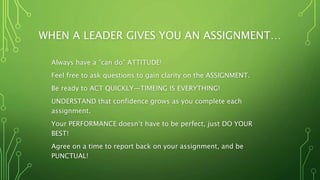 WHEN A LEADER GIVES YOU AN ASSIGNMENT…
Always have a “can do” ATTITUDE!
Feel free to ask questions to gain clarity on the ASSIGNMENT.
Be ready to ACT QUICKLY—TIMEING IS EVERYTHING!
UNDERSTAND that confidence grows as you complete each
assignment.
Your PERFORMANCE doesn’t have to be perfect, just DO YOUR
BEST!
Agree on a time to report back on your assignment, and be
PUNCTUAL!
 
