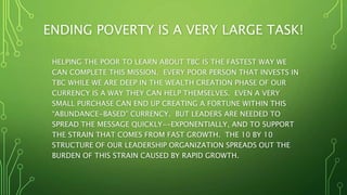 ENDING POVERTY IS A VERY LARGE TASK!
HELPING THE POOR TO LEARN ABOUT TBC IS THE FASTEST WAY WE
CAN COMPLETE THIS MISSION. EVERY POOR PERSON THAT INVESTS IN
TBC WHILE WE ARE DEEP IN THE WEALTH CREATION PHASE OF OUR
CURRENCY IS A WAY THEY CAN HELP THEMSELVES. EVEN A VERY
SMALL PURCHASE CAN END UP CREATING A FORTUNE WITHIN THIS
“ABUNDANCE-BASED” CURRENCY. BUT LEADERS ARE NEEDED TO
SPREAD THE MESSAGE QUICKLY--EXPONENTIALLY, AND TO SUPPORT
THE STRAIN THAT COMES FROM FAST GROWTH. THE 10 BY 10
STRUCTURE OF OUR LEADERSHIP ORGANIZATION SPREADS OUT THE
BURDEN OF THIS STRAIN CAUSED BY RAPID GROWTH.
 