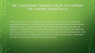 TBC LEADERSHIP TRAINING HELPS TO SUPPORT
THE LEADERS FINANCIALLY
Selling Gate passes to TBC Leadership Training is a great way to earn money while
supporting the leaders in TBC financially. As mentioned in the article Common Cents
Leadership inside the Education area of the website, we must start at the top and
support the elected TBC Leader first by setting up at least 10 of these TBC Leadership
Trainings a month for them. Then move down the leadership structure tier by tier until
this training is made available often throughout all areas of your country. Remember,
we want to encourage all members to get this training.
 