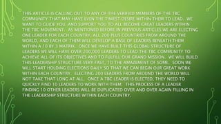 THIS ARTICLE IS CALLING OUT TO ANY OF THE VERIFIED MEMBERS OF THE TBC
COMMUNITY THAT MAY HAVE EVEN THE TINIEST DESIRE WITHIN THEM TO LEAD. WE
WANT TO GUIDE YOU, AND SUPPORT YOU TO ALL BECOME GREAT LEADERS WITHIN
THE TBC MOVEMENT. AS MENTIONED BEFORE IN PREVIOUS ARTICLES WE ARE ELECTING
ONE LEADER FOR EACH COUNTRY, ALL 200 PLUS COUNTRIES FROM AROUND THE
WORLD, AND EACH OF THEM WILL DEVELOP A BASE OF LEADERS BENEATH THEM
WITHIN A 10 BY 3 MATRIX. ONCE WE HAVE BUILT THIS GLOBAL STRUCTURE OF
LEADERS WE WILL HAVE OVER 200,000 LEADERS TO LEAD THE TBC COMMUNITY TO
ACHIEVE ALL OF ITS OBJECTIVES AND TO FULFILL OUR GRAND MISSION. WE WILL BUILD
THIS LEADERSHIP STRUCTURE VERY FAST, TO THE AMAZEMENT OF SOME. SOON WE
WILL START HOLDING ELECTIONS DAILY SO THAT WE CAN BEGIN OUR GREAT WORK
WITHIN EACH COUNTRY. ELECTING 200 LEADERS FROM AROUND THE WORLD WILL
NOT TAKE THAT LONG AT ALL. ONCE A TBC LEADER IS ELECTED, THEY NEED TO
QUICKLY FIND 10 LEADERS TO WORK WITH THEM. THIS PROCESS OF A LEADER
FINDING 10 OTHER LEADERS WILL BE DUPLICATED OVER AND OVER AGAIN FILLING IN
THE LEADERSHIP STRUCTURE WITHIN EACH COUNTRY.
 