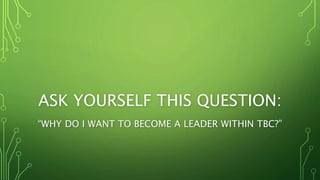 ASK YOURSELF THIS QUESTION:
“WHY DO I WANT TO BECOME A LEADER WITHIN TBC?”
 