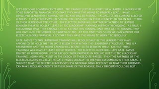 LET’S USE SOME COMMON CENTS HERE. TBC CANNOT JUST BE A HOBBY FOR A LEADER. LEADERS NEED
TO BE SUPPORTED FINANCIALLY SO THAT THEY HAVE THE MEANS TO PROPERLY LEAD. I HAVE
DEVELOPED LEADERSHIP TRAINING FOR TBC AND WILL BE PASSING IT ALONG TO THE CURRENT ELECTED
LEADERS. THESE LEADERS WILL BE SEEKING TBC HOSTS WITHIN THEIR COUNTRY TO FILL IN THE 1ST TIER
OF THEIR LEADERSHIP STRUCTURE. THE ELECTED LEADER WILL PARTNER WITH THESE 10 LEADERS
BENEATH THEM TO HOLD AT LEAST 10 TBC LEADERSHIP TRAININGS PER MONTH ONGOING. AT FIRST, I
RECOMMEND THAT THEY CHARGE $10 TO ATTEND THIS TRAINING AND THAT AT THE TRAINING THEY
WILL GIVE EACH TBC MEMBER $10 WORTH OF TBC. AT THIS TIME, THIS IS HOW WE CAN SUPPORT OUR
ELECTED LEADERS FINANCIALLY SO THAT THEY HAVE THE MEANS TO WORK TBC SERIOUSLY.
GATE-PASSES TO THIS LEADERSHIP TRAINING WILL BE SOLD DAILY BY THE LEADERS THEY HAVE
APPOINTED TO HOLD THE TEN SPOTS BELOW THEM WITHIN THE LEADERSHIP STRUCTURE. THIS IS A
PARTNERSHIP AND THE PROFIT EARNED WILL BE SPLIT 50/50 BETWEEN THEM. EACH OF THESE
TRAININGS WILL HAVE AT LEAST 100 ATTENDEES. THE ELECTED LEADER WILL HAVE GATE-PASSES
PRINTED UP PROFESSIONALLY FOR EACH OF THEIR PARTNERS IN ROLLING OUT THE TBC LEADERSHIP
TRAINING. ADMIN WILL ASSIST IN THE DESIGN OF THESE GATE-PASSES. THEN THE PARTNERS OF THE
ELECTED LEADERS WILL SELL THE GATE-PASSES LOCALLY TO THE VERIFIED MEMBERS IN THEIR AREAS. I
SUGGEST THAT THE ELECTED LEADERS SET UP A NATIONAL BANK ACCOUNT SO THAT THEIR PARTNERS
CAN MAKE REGULAR DEPOSITS OF THEIR SHARE OF THE REVENUE, DAILY DEPOSITS WOULD BE BEST.
 