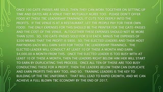 ONCE 100 GATE-PASSES ARE SOLD, THEN THEY CAN WORK TOGETHER ON SETTING UP
TIME AND DATES ARE A VENUE THEY MUTUALLY AGREE TOO. PLEASE DON’T OFFER
FOOD AT THESE TBC LEADERSHIP TRAININGS, IT CUTS TOO DEEPLY INTO THE
PROFITS. IF THE VENUE IS AT A RESTAURANT, LET THE PEOPLE PAY FOR THEIR OWN
FOOD. THE ONLY EXPENSES FOR THIS SHOULD BE THE PRINTER FOR THE GATE-PASSES
AND THE COST OF THE VENUE. ALTOGETHER THESE EXPENSES SHOULD NOT BE MORE
THAN $200. SO, 100 GATE-PASSES SOLD FOR $10 EACH, MINUS THE EXPENSES OF
$200 MEANS THAT THE PROFIT IS $800. SO, THE ELECTED LEADERS AND THEIR HOST
PARTNERS EACH WILL EARN $400 FOR THOSE TBC LEADERSHIP TRAININGS. THE
ELECTED LEADER WILL CONDUCT AT LEAST 10 OF THESE A MONTH AND EARN
$4,000.00 A MONTH FROM THIS. ONCE THE ELECTED LEADER IS TOO BUSY WITH AT
LEAST 10 OF THESE A MONTH, THEN THE LEADERS RIGHT BELOW HIM/HER WILL START
TO EARN BY DUPLICATING THIS PROCESS. ONCE ALL TEN OF THOSE ARE TOO BUSY
CONDUCTING THESE FOR A PROFIT, THEN THE LEADERS BELOW THEM CAN DUPLICATE
AND EARN PROFITS THIS WAY TOO, AND SO. TRAINING LEADERS IS THE KEY TO
BUILDING UP THE TBC UNIFORMLY. THAT WILL LEAD TO RAPID GROWTH, AND WE CAN
ACHIEVE A FULL BLOWN TBC ECONOMY BY THE END OF 2017.
 