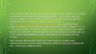 IF YOU ALREADY HAVE AN ELECTED LEADER IN YOUR COUNTRY, REACH OUT TO THEM
AND OFFER TO STEP UP INTO A LEADERSHIP POSITION. IF YOU DON’T HAVE AN
ELECTED LEADER IN YOUR COUNTRY, THEN RUN TO BE ELECTED AS THE ELECTED
LEADER AND FIND 10 OTHERS IN YOUR COUNTRY TO RUN
TOO: HTTPS://THEBILLIONCOIN.INFO/ELECTIONS.PHP NOT EVERYBODY THAT
SUBMITS THEMSELVES AS A CANDIDATE HAS TO BE SERIOUS ABOUT WINNING. IT’S OK
IF YOU JUST SUPPORT THE PROCESS, AND JUST HELP TO MAKE AN ELECTION HAPPEN
WITHIN YOUR COUNTRY. WE HAVE ALREADY HAD 3 SUCCESSFUL ELECTIONS AND ALL
3 TBC LEADERS ARE WONDERFUL PEOPLE AND WORTHY OF THE ROLE THEY ARE
PLAYING.
ONCE LEADERS ARE IN PLACE PLEASE GIVE THEM YOUR FULL RESPECT AND
UNDERSTAND THAT THEY ALL NEED FINANCIAL SUPPORT TO BE GOOD LEADERS FOR
YOU. THIS IS JUST COMMON CENTS!
 