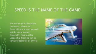 SPEED IS THE NAME OF THE GAME!
The sooner you all support
the leaders above you
financially the sooner you will
get the same support
financially. Sharing this
Leadership Training can be
very profitable for all of you!
 