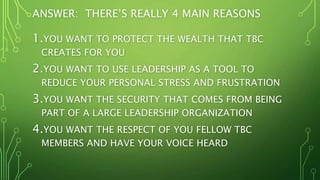 ANSWER: THERE’S REALLY 4 MAIN REASONS
1.YOU WANT TO PROTECT THE WEALTH THAT TBC
CREATES FOR YOU
2.YOU WANT TO USE LEADERSHIP AS A TOOL TO
REDUCE YOUR PERSONAL STRESS AND FRUSTRATION
3.YOU WANT THE SECURITY THAT COMES FROM BEING
PART OF A LARGE LEADERSHIP ORGANIZATION
4.YOU WANT THE RESPECT OF YOU FELLOW TBC
MEMBERS AND HAVE YOUR VOICE HEARD
 