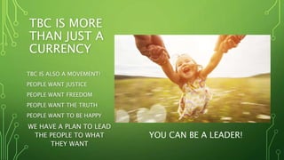 TBC IS MORE
THAN JUST A
CURRENCY
TBC IS ALSO A MOVEMENT!
PEOPLE WANT JUSTICE
PEOPLE WANT FREEDOM
PEOPLE WANT THE TRUTH
PEOPLE WANT TO BE HAPPY
WE HAVE A PLAN TO LEAD
THE PEOPLE TO WHAT
THEY WANT
YOU CAN BE A LEADER!
 