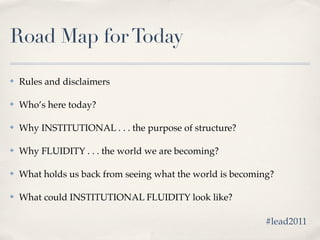 Road Map for Today

✤   Rules and disclaimers

✤   Who’s here today?

✤   Why INSTITUTIONAL . . . the purpose of structure?

✤   Why FLUIDITY . . . the world we are becoming?

✤   What holds us back from seeing what the world is becoming?

✤   What could INSTITUTIONAL FLUIDITY look like?

                                                            #lead2011
 