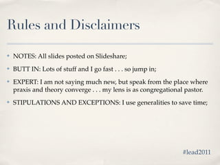Rules and Disclaimers

✤   NOTES: All slides posted on Slideshare;
✤   BUTT IN: Lots of stuff and I go fast . . . so jump in;
✤   EXPERT: I am not saying much new, but speak from the place where
    praxis and theory converge . . . my lens is as congregational pastor.
✤   STIPULATIONS AND EXCEPTIONS: I use generalities to save time;




                                                               #lead2011
 