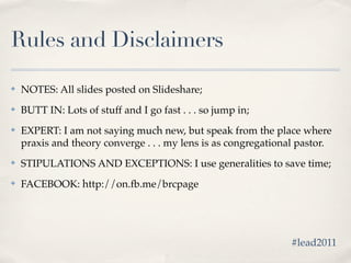 Rules and Disclaimers

✤   NOTES: All slides posted on Slideshare;
✤   BUTT IN: Lots of stuff and I go fast . . . so jump in;
✤   EXPERT: I am not saying much new, but speak from the place where
    praxis and theory converge . . . my lens is as congregational pastor.
✤   STIPULATIONS AND EXCEPTIONS: I use generalities to save time;
✤   FACEBOOK: http://on.fb.me/brcpage




                                                               #lead2011
 