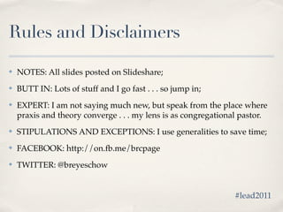Rules and Disclaimers

✤   NOTES: All slides posted on Slideshare;
✤   BUTT IN: Lots of stuff and I go fast . . . so jump in;
✤   EXPERT: I am not saying much new, but speak from the place where
    praxis and theory converge . . . my lens is as congregational pastor.
✤   STIPULATIONS AND EXCEPTIONS: I use generalities to save time;
✤   FACEBOOK: http://on.fb.me/brcpage
✤   TWITTER: @breyeschow


                                                               #lead2011
 