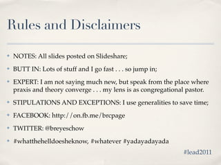 Rules and Disclaimers

✤   NOTES: All slides posted on Slideshare;
✤   BUTT IN: Lots of stuff and I go fast . . . so jump in;
✤   EXPERT: I am not saying much new, but speak from the place where
    praxis and theory converge . . . my lens is as congregational pastor.
✤   STIPULATIONS AND EXCEPTIONS: I use generalities to save time;
✤   FACEBOOK: http://on.fb.me/brcpage
✤   TWITTER: @breyeschow
✤   #whatthehelldoesheknow, #whatever #yadayadayada
                                                               #lead2011
 