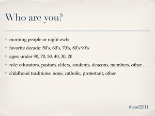 Who are you?

✤   morning people or night owls
✤   favorite decade: 50’s, 60’s, 70’s, 80’s 90’s
✤   ages: under 90, 70, 50, 40, 30, 20
✤   role: educators, pastors, elders, students, deacons, members, other . . .
✤   childhood traditions: none, catholic, protestant, other




                                                                  #lead2011
 