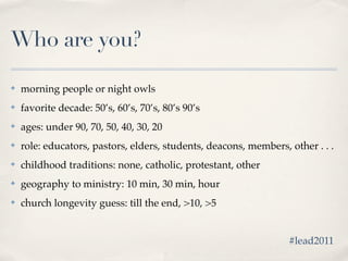 Who are you?

✤   morning people or night owls
✤   favorite decade: 50’s, 60’s, 70’s, 80’s 90’s
✤   ages: under 90, 70, 50, 40, 30, 20
✤   role: educators, pastors, elders, students, deacons, members, other . . .
✤   childhood traditions: none, catholic, protestant, other
✤   geography to ministry: 10 min, 30 min, hour
✤   church longevity guess: till the end, >10, >5


                                                                  #lead2011
 
