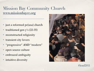 Mission Bay Community Church
www.missionbaycc.org


✤   just a reformed pc(usa) church
✤   traditioned gen y’s (22-35)
✤   reconstructed religiosity
✤   transient city lovers
✤   “progressive” AND “modern”
✤   open source culture
✤   embraced ambiguity
✤   intuitive diversity

                                     #lead2011
 