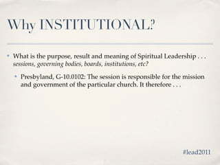 Why INSTITUTIONAL?

✤   What is the purpose, result and meaning of Spiritual Leadership . . .
    sessions, governing bodies, boards, institutions, etc?
    ✤   Presbyland, G-10.0102: The session is responsible for the mission
        and government of the particular church. It therefore . . .




                                                                 #lead2011
 