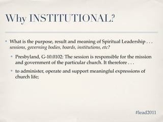 Why INSTITUTIONAL?

✤   What is the purpose, result and meaning of Spiritual Leadership . . .
    sessions, governing bodies, boards, institutions, etc?
    ✤   Presbyland, G-10.0102: The session is responsible for the mission
        and government of the particular church. It therefore . . .
    ✤   to administer, operate and support meaningful expressions of
        church life;




                                                                 #lead2011
 