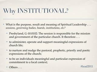 Why INSTITUTIONAL?

✤   What is the purpose, result and meaning of Spiritual Leadership . . .
    sessions, governing bodies, boards, institutions, etc?
    ✤   Presbyland, G-10.0102: The session is responsible for the mission
        and government of the particular church. It therefore . . .
    ✤   to administer, operate and support meaningful expressions of
        church life;
    ✤   to nurture and nudge the pastoral, prophetic, priestly and poetic
        expressions of the church;
    ✤   to be an individuals meaningful and particular expression of
        commitment to a local context;
    ✤   Others . . .                                            #lead2011
 