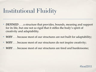 Institutional Fluidity

✤   DEFINED . . . a structure that provides, bounds, meaning and support
    for its life, but one not so rigid that it stiﬂes the body’s spirit of
    creativity and adaptability.
✤   WHY . . . because most of our structures are not built for adaptability;
✤   WHY . . . because most of our structures do not inspire creativity;
✤   WHY . . . because most of our structures are tired and burdensome;




                                                                 #lead2011
 