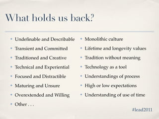 What holds us back?
 ✤   Undeﬁnable and Describable   ✤   Monolithic culture
 ✤   Transient and Committed      ✤   Lifetime and longevity values
 ✤   Traditioned and Creative     ✤   Tradition without meaning
 ✤   Technical and Experiential   ✤   Technology as a tool
 ✤   Focused and Distractible     ✤   Understandings of process
 ✤   Maturing and Unsure          ✤   High or low expectations
 ✤   Overextended and Willing     ✤   Understanding of use of time
 ✤   Other . . .
                                                             #lead2011
 