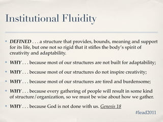Institutional Fluidity

✤   DEFINED . . . a structure that provides, bounds, meaning and support
    for its life, but one not so rigid that it stiﬂes the body’s spirit of
    creativity and adaptability.
✤   WHY . . . because most of our structures are not built for adaptability;
✤   WHY . . . because most of our structures do not inspire creativity;
✤   WHY . . . because most of our structures are tired and burdensome;
✤   WHY . . . because every gathering of people will result in some kind
    of structure/organization, so we must be wise about how we gather.
✤   WHY . . . because God is not done with us. Genesis 18
                                                                 #lead2011
 