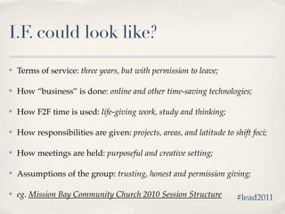I.F. could look like?
✤   Terms of service: three years, but with permission to leave;

✤   How “business” is done: online and other time-saving technologies;

✤   How F2F time is used: life-giving work, study and thinking;

✤   How responsibilities are given: projects, areas, and latitude to shift foci;

✤   How meetings are held: purposeful and creative setting;

✤   Assumptions of the group: trusting, honest and permission giving;

✤   eg. Mission Bay Community Church 2010 Session Structure           #lead2011
 