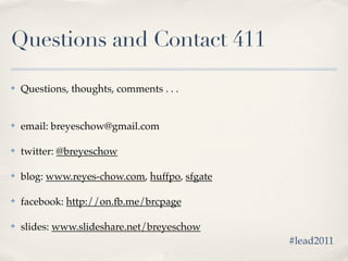 Questions and Contact 411

✤   Questions, thoughts, comments . . .


✤   email: breyeschow@gmail.com

✤   twitter: @breyeschow

✤   blog: www.reyes-chow.com, huffpo, sfgate

✤   facebook: http://on.fb.me/brcpage

✤   slides: www.slideshare.net/breyeschow
                                               #lead2011
 