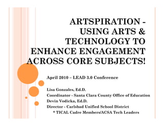ARTSPIRATION -
          USING ARTS &
       TECHNOLOGY TO
 ENHANCE ENGAGEMENT
ACROSS CORE SUBJECTS!
   April 2010 – LEAD 3.0 Conference

   Lisa Gonzales, Ed.D.
   Coordinator - Santa Clara County Office of Education
   Devin Vodicka, Ed.D.
   Director - Carlsbad Unified School District
      * TICAL Cadre Members/ACSA Tech Leaders
 