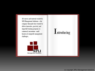 Named
“2016 Best Management Services”
“2016 Best Business Services”
A+ BBB-Accredited
A complete Leadership
Education program – for
aspiring, new, and seasoned
leaders.
All courses and material created by
NPLI Management Solutions – the
company thousands have trusted to
deliver innovative, practical, and
impactful training programs to
common & uncommon small
business & nonprofit management
challenges.
Introducing
(c) copyright. NPLI Management Solutions
 