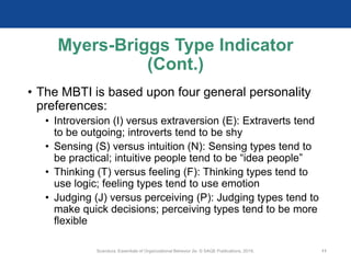 Myers-Briggs Type Indicator
(Cont.)
• The MBTI is based upon four general personality
preferences:
• Introversion (I) versus extraversion (E): Extraverts tend
to be outgoing; introverts tend to be shy
• Sensing (S) versus intuition (N): Sensing types tend to
be practical; intuitive people tend to be “idea people”
• Thinking (T) versus feeling (F): Thinking types tend to
use logic; feeling types tend to use emotion
• Judging (J) versus perceiving (P): Judging types tend to
make quick decisions; perceiving types tend to be more
flexible
Scandura, Essentials of Organizational Behavior 2e. © SAGE Publications, 2019. 11
 