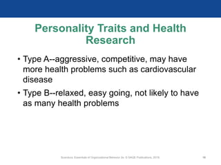 Personality Traits and Health
Research
• Type A--aggressive, competitive, may have
more health problems such as cardiovascular
disease
• Type B--relaxed, easy going, not likely to have
as many health problems
Scandura, Essentials of Organizational Behavior 2e. © SAGE Publications, 2019. 16
 