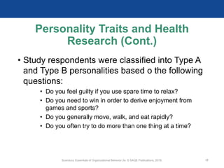 Personality Traits and Health
Research (Cont.)
• Study respondents were classified into Type A
and Type B personalities based o the following
questions:
• Do you feel guilty if you use spare time to relax?
• Do you need to win in order to derive enjoyment from
games and sports?
• Do you generally move, walk, and eat rapidly?
• Do you often try to do more than one thing at a time?
Scandura, Essentials of Organizational Behavior 2e. © SAGE Publications, 2019. 17
 