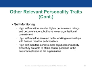 Other Relevant Personality Traits
(Cont.)
• Self-Monitoring
• High self-monitors receive higher performance ratings,
and become leaders, but have lower organizational
commitment.
• High self-monitors develop better working relationships
with bosses than low self-monitors
• High self-monitors achieve more rapid career mobility
since they are able to attain central positions in the
powerful networks in the organization
Scandura, Essentials of Organizational Behavior 2e. © SAGE Publications, 2019. 22
 
