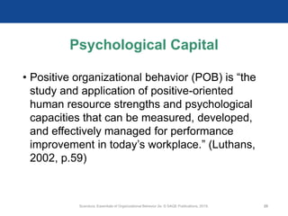 Psychological Capital
• Positive organizational behavior (POB) is “the
study and application of positive-oriented
human resource strengths and psychological
capacities that can be measured, developed,
and effectively managed for performance
improvement in today’s workplace.” (Luthans,
2002, p.59)
Scandura, Essentials of Organizational Behavior 2e. © SAGE Publications, 2019. 25
 