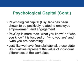 Psychological Capital (Cont.)
• Psychological capital (PsyCap) has been
shown to be positively related to employee
empowerment and engagement
• PsyCap is more than “what you know” or “who
you know” it is focused on “who you are” and
“who you are becoming”
• Just like we have financial capital, these state-
like qualities represent the value of individual
differences at the workplace
Scandura, Essentials of Organizational Behavior 2e. © SAGE Publications, 2019. 26
 
