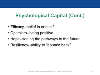 Psychological Capital (Cont.)
• Efficacy--belief in oneself
• Optimism--being positive
• Hope--seeing the pathways to the future
• Resiliency--ability to “bounce back”
Scandura, Essentials of Organizational Behavior 2e. © SAGE Publications, 2019. 27
 
